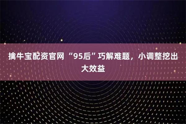 擒牛宝配资官网 “95后”巧解难题，小调整挖出大效益