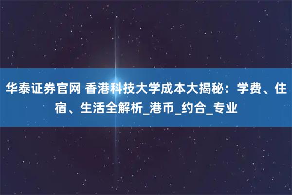 华泰证券官网 香港科技大学成本大揭秘：学费、住宿、生活全解析_港币_约合_专业