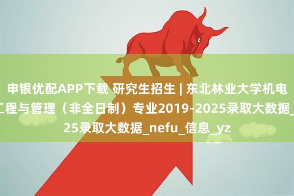 申银优配APP下载 研究生招生 | 东北林业大学机电工程学院工业工程与管理（非全日制）专业2019-2025录取大数据_nefu_信息_yz