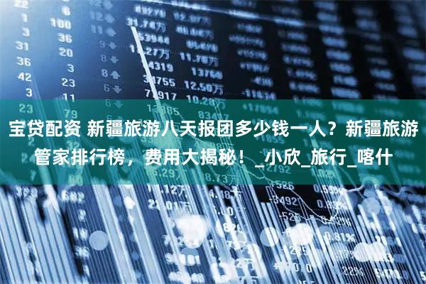 宝贷配资 新疆旅游八天报团多少钱一人？新疆旅游管家排行榜，费用大揭秘！_小欣_旅行_喀什