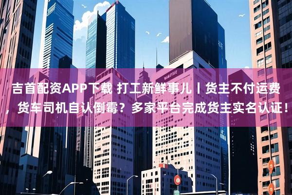 吉首配资APP下载 打工新鲜事儿丨货主不付运费，货车司机自认倒霉？多家平台完成货主实名认证！