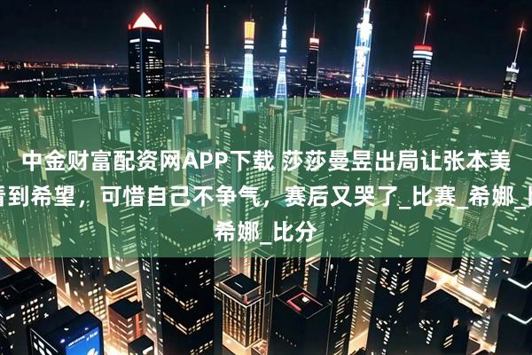 中金财富配资网APP下载 莎莎曼昱出局让张本美和看到希望，可惜自己不争气，赛后又哭了_比赛_希娜_比分