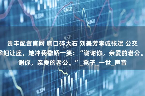 贵丰配资官网 胸口碎大石 刘美芳李诚张斌 公交车上，我给五十岁孕妇让座，她冲我撒娇一笑：“谢谢你，亲爱的老公。”_凳子_一世_声音