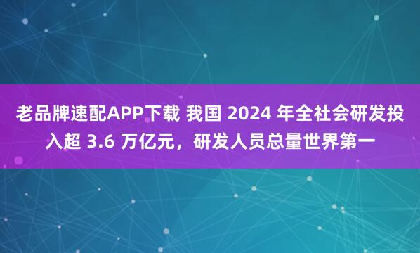 老品牌速配APP下载 我国 2024 年全社会研发投入超 3.6 万亿元，研发人员总量世界第一