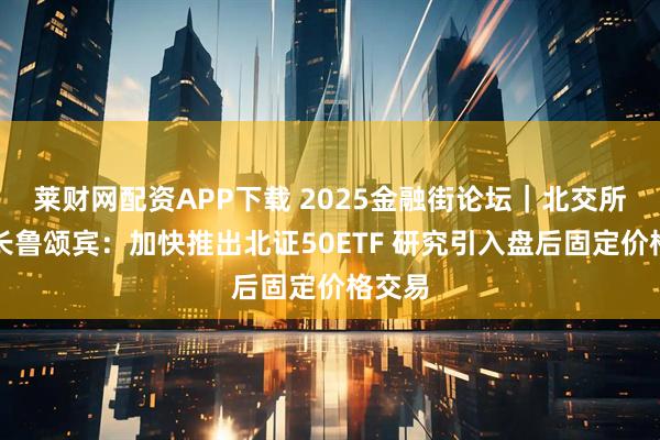 莱财网配资APP下载 2025金融街论坛｜北交所董事长鲁颂宾：加快推出北证50ETF 研究引入盘后固定价格交易