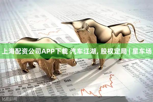上海配资公司APP下载 汽车江湖, 股权定局 | 星车场