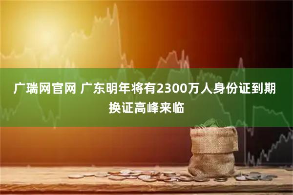 广瑞网官网 广东明年将有2300万人身份证到期 换证高峰来临