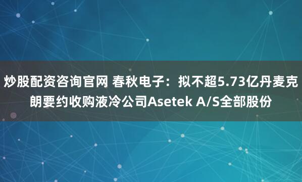 炒股配资咨询官网 春秋电子：拟不超5.73亿丹麦克朗要约收购液冷公司Asetek A/S全部股份
