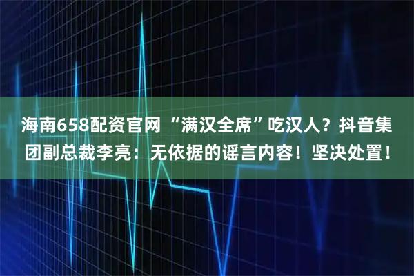 海南658配资官网 “满汉全席”吃汉人？抖音集团副总裁李亮：无依据的谣言内容！坚决处置！