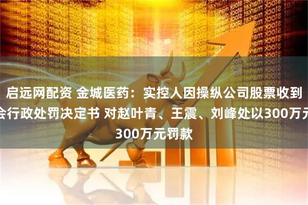 启远网配资 金城医药：实控人因操纵公司股票收到证监会行政处罚决定书 对赵叶青、王震、刘峰处以300万元罚款