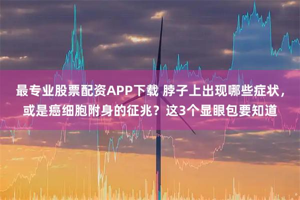 最专业股票配资APP下载 脖子上出现哪些症状，或是癌细胞附身的征兆？这3个显眼包要知道