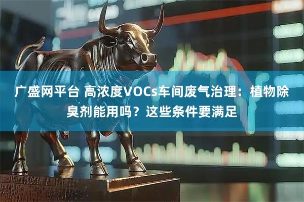 广盛网平台 高浓度VOCs车间废气治理：植物除臭剂能用吗？这些条件要满足