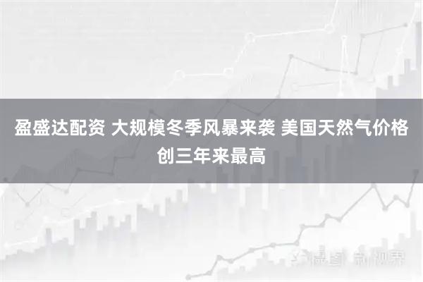 盈盛达配资 大规模冬季风暴来袭 美国天然气价格创三年来最高