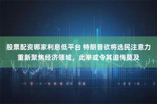股票配资哪家利息低平台 特朗普欲将选民注意力重新聚焦经济领域，此举或令其追悔莫及
