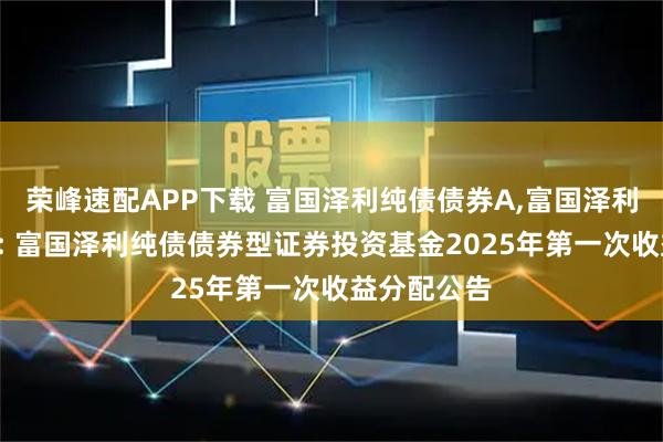 荣峰速配APP下载 富国泽利纯债债券A,富国泽利纯债债券C: 富国泽利纯债债券型证券投资基金2025年第一次收益分配公告