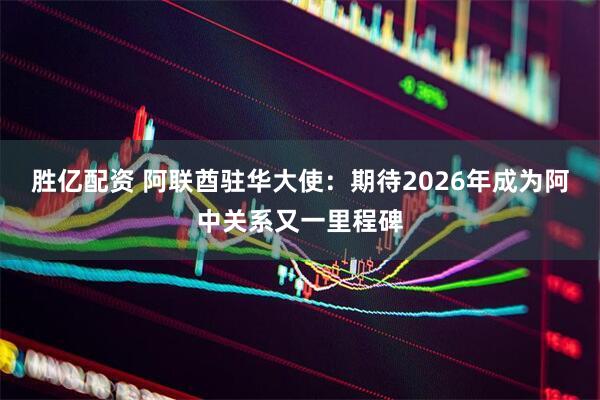 胜亿配资 阿联酋驻华大使：期待2026年成为阿中关系又一里程碑