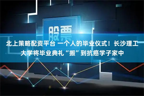 北上策略配资平台 一个人的毕业仪式！长沙理工大学将毕业典礼“搬”到抗癌学子家中